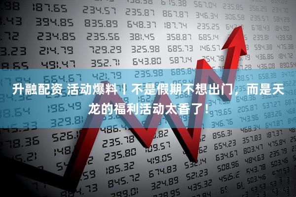 升融配资 活动爆料丨不是假期不想出门,而是天龙的福利活动太香了!