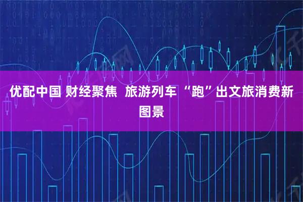 优配中国 财经聚焦  旅游列车 “跑”出文旅消费新图景