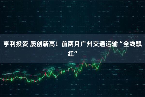亨利投资 屡创新高！前两月广州交通运输“全线飘红”