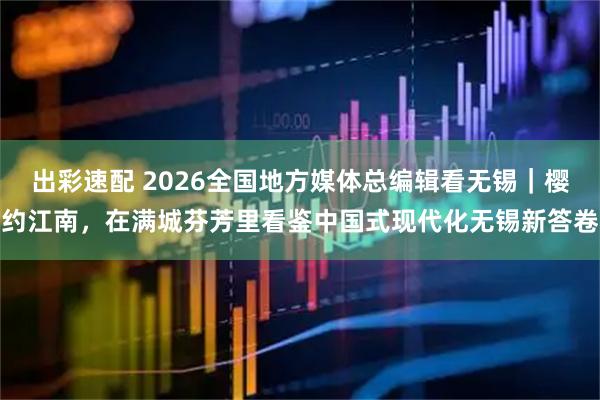 出彩速配 2026全国地方媒体总编辑看无锡|樱约江南,在满城芬芳里看鉴中国式现代化无锡新答卷