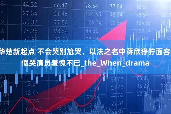 华楚新起点 不会哭别尬哭,以法之名中蒋欣狰狞面容,假哭演员羞愧不已_the_When_drama