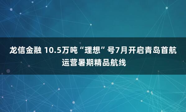 龙信金融 10.5万吨“理想”号7月开启青岛首航 运营暑期精品航线